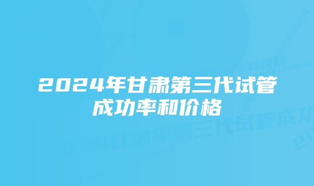 2024年甘肃第三代试管成功率和价格