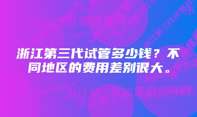 浙江第三代试管多少钱？不同地区的费用差别很大。