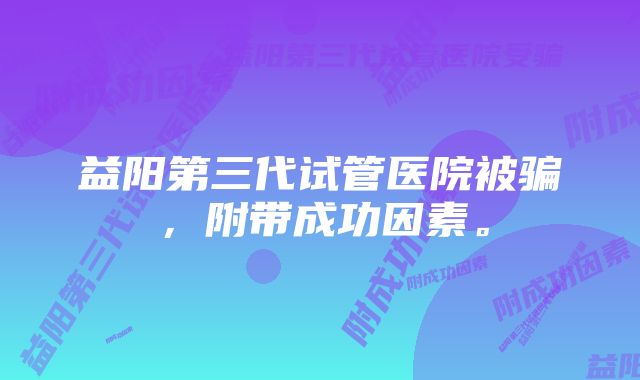 益阳第三代试管医院被骗，附带成功因素。