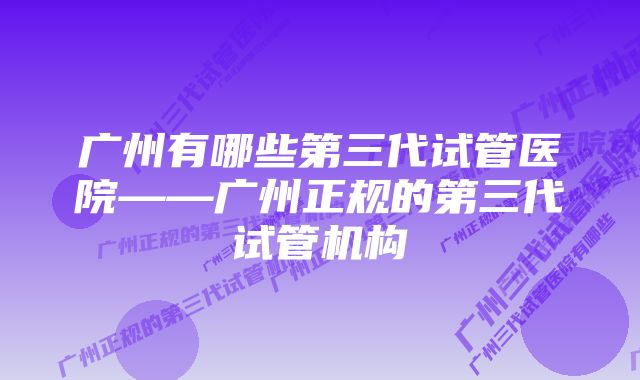 广州有哪些第三代试管医院——广州正规的第三代试管机构