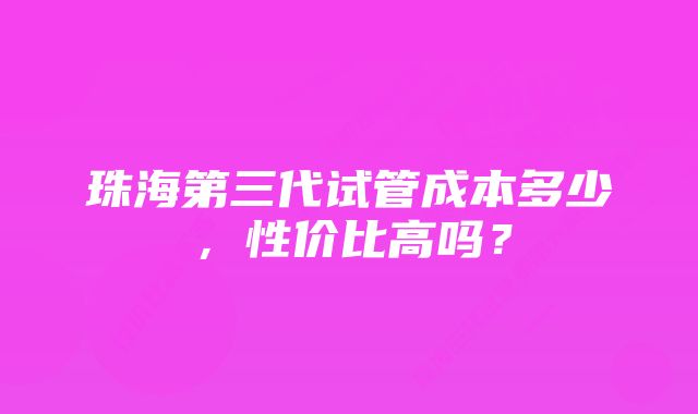 珠海第三代试管成本多少，性价比高吗？