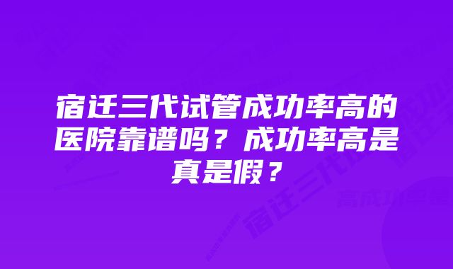 宿迁三代试管成功率高的医院靠谱吗？成功率高是真是假？