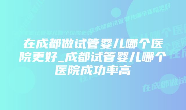 在成都做试管婴儿哪个医院更好_成都试管婴儿哪个医院成功率高