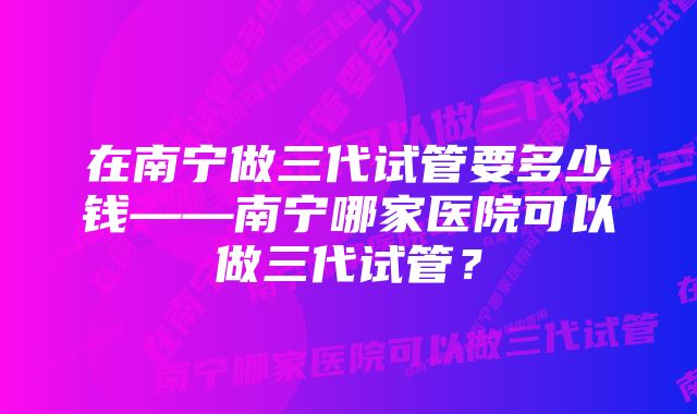 在南宁做三代试管要多少钱——南宁哪家医院可以做三代试管？