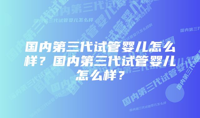 国内第三代试管婴儿怎么样？国内第三代试管婴儿怎么样？