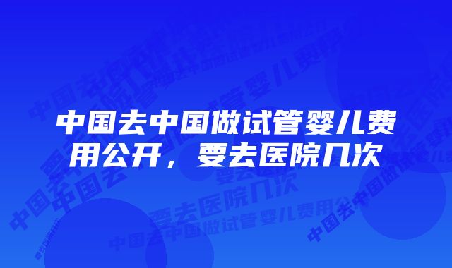 中国去中国做试管婴儿费用公开，要去医院几次