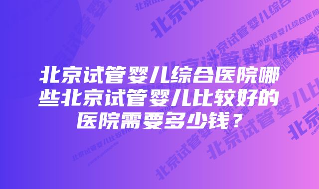 北京试管婴儿综合医院哪些北京试管婴儿比较好的医院需要多少钱？