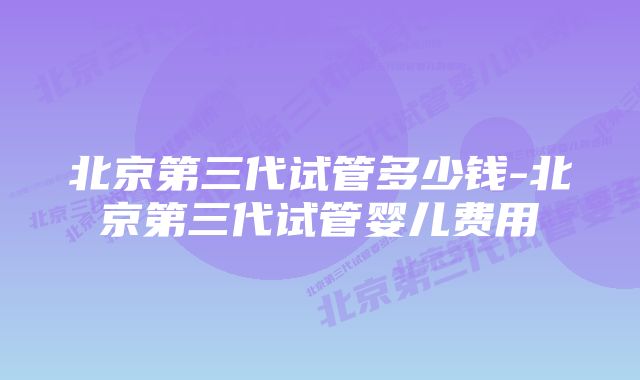 北京第三代试管多少钱-北京第三代试管婴儿费用