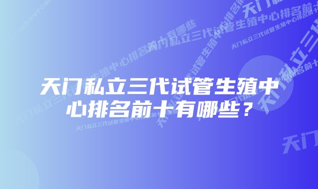 天门私立三代试管生殖中心排名前十有哪些？