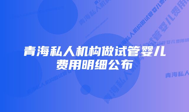 青海私人机构做试管婴儿费用明细公布