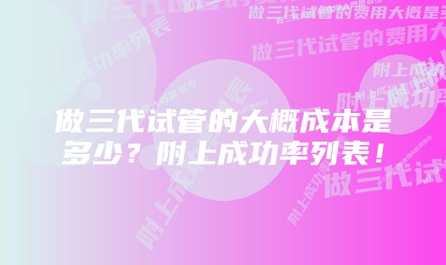 做三代试管的大概成本是多少？附上成功率列表！