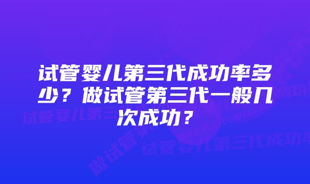 试管婴儿第三代成功率多少？做试管第三代一般几次成功？