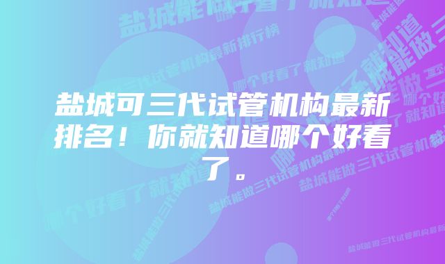 盐城可三代试管机构最新排名！你就知道哪个好看了。