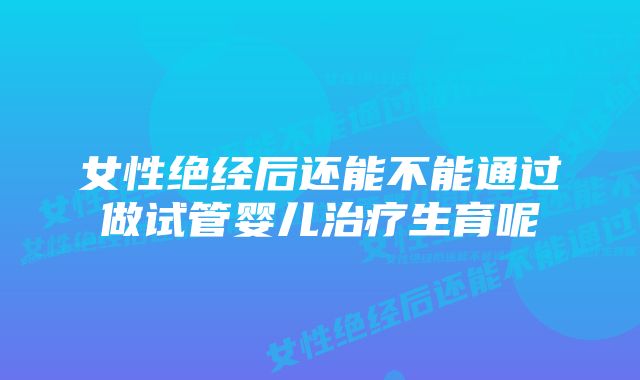 女性绝经后还能不能通过做试管婴儿治疗生育呢