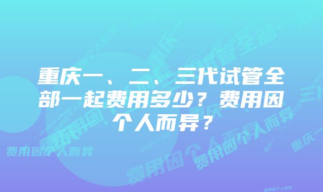 重庆一、二、三代试管全部一起费用多少？费用因个人而异？