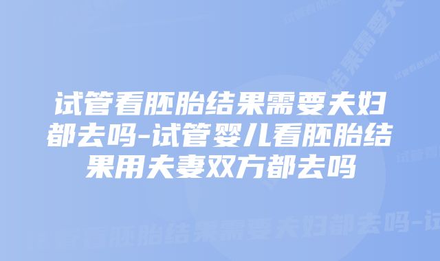 试管看胚胎结果需要夫妇都去吗-试管婴儿看胚胎结果用夫妻双方都去吗