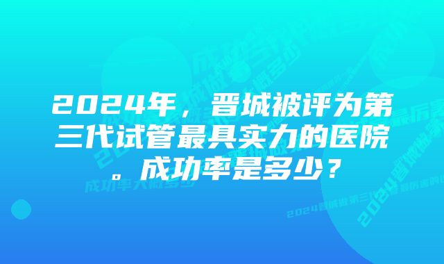 2024年，晋城被评为第三代试管最具实力的医院。成功率是多少？