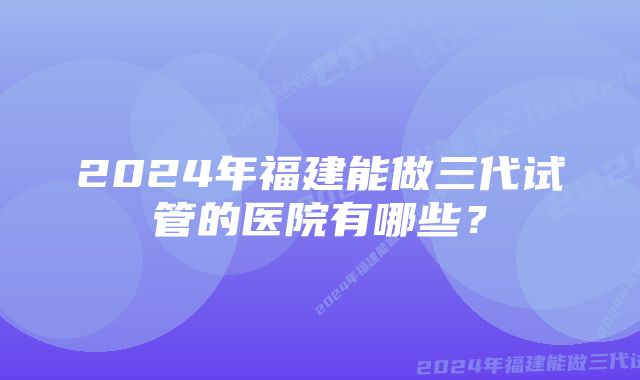 2024年福建能做三代试管的医院有哪些？