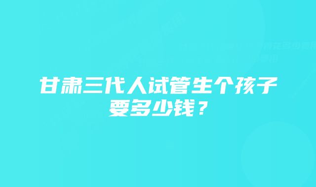 甘肃三代人试管生个孩子要多少钱？