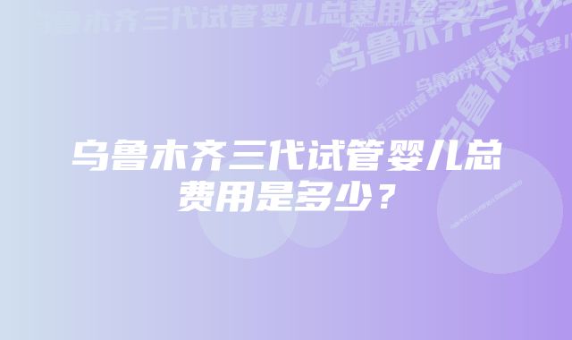 乌鲁木齐三代试管婴儿总费用是多少？