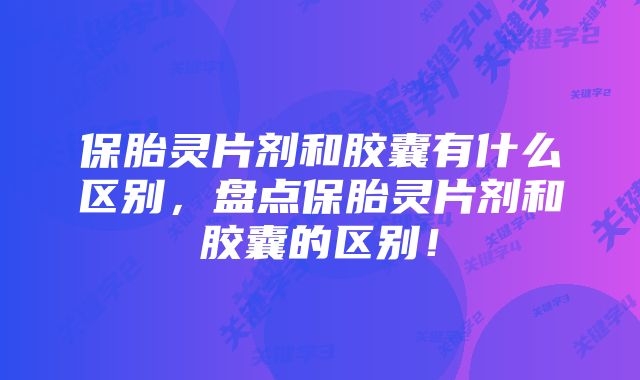 保胎灵片剂和胶囊有什么区别，盘点保胎灵片剂和胶囊的区别！