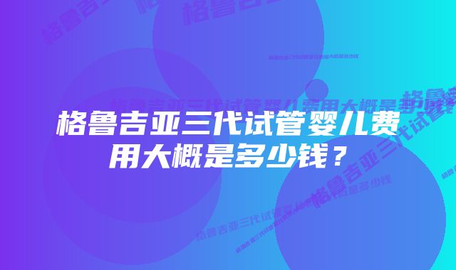 格鲁吉亚三代试管婴儿费用大概是多少钱？