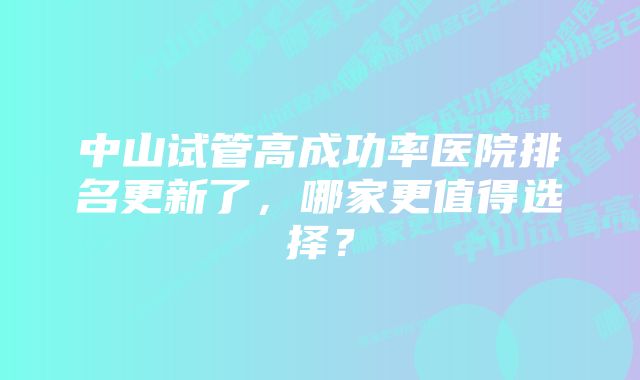 中山试管高成功率医院排名更新了，哪家更值得选择？