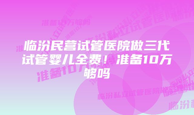 临汾民营试管医院做三代试管婴儿全费！准备10万够吗