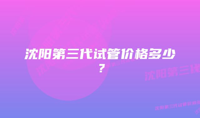 沈阳第三代试管价格多少？