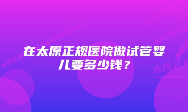 在太原正规医院做试管婴儿要多少钱？