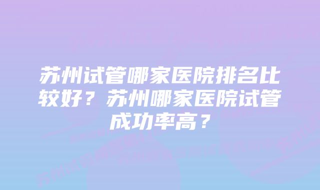 苏州试管哪家医院排名比较好？苏州哪家医院试管成功率高？