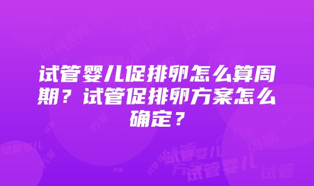 试管婴儿促排卵怎么算周期？试管促排卵方案怎么确定？