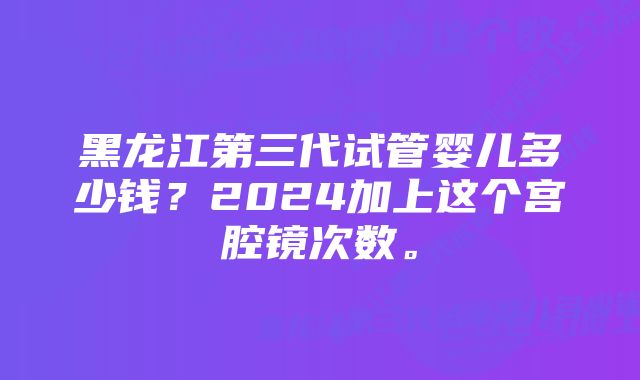 黑龙江第三代试管婴儿多少钱？2024加上这个宫腔镜次数。