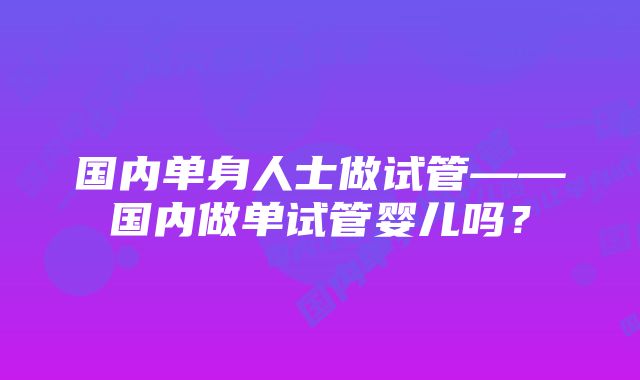 国内单身人士做试管——国内做单试管婴儿吗？