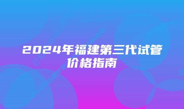 2024年福建第三代试管价格指南