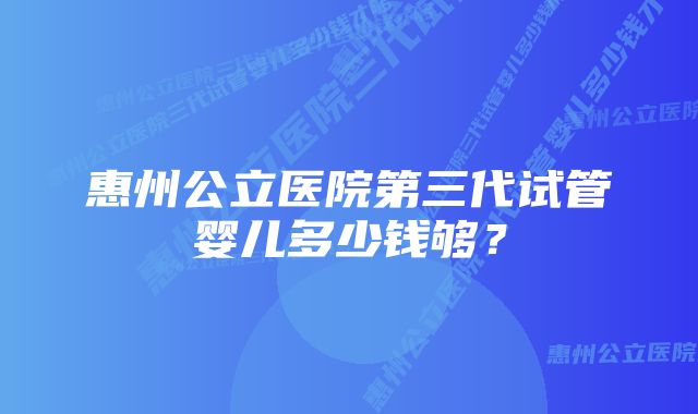 惠州公立医院第三代试管婴儿多少钱够？