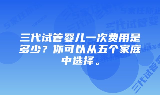 三代试管婴儿一次费用是多少？你可以从五个家庭中选择。