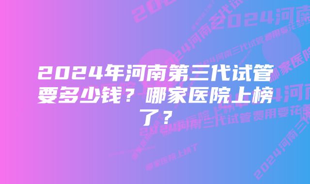 2024年河南第三代试管要多少钱？哪家医院上榜了？