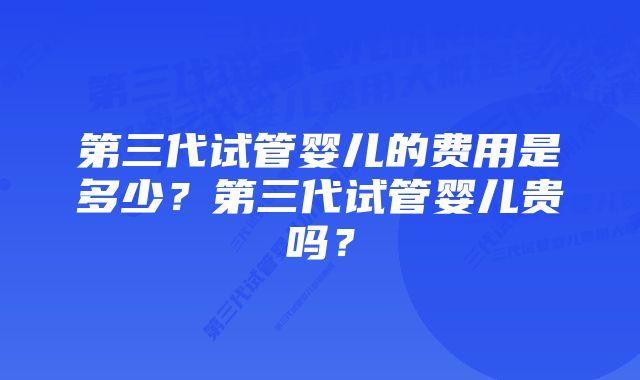 第三代试管婴儿的费用是多少？第三代试管婴儿贵吗？