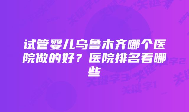 试管婴儿乌鲁木齐哪个医院做的好？医院排名看哪些