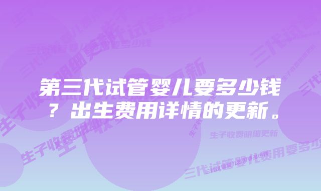 第三代试管婴儿要多少钱？出生费用详情的更新。