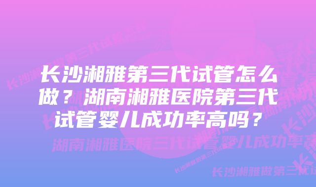 长沙湘雅第三代试管怎么做？湖南湘雅医院第三代试管婴儿成功率高吗？