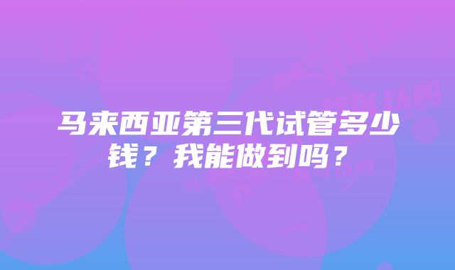 马来西亚第三代试管多少钱？我能做到吗？