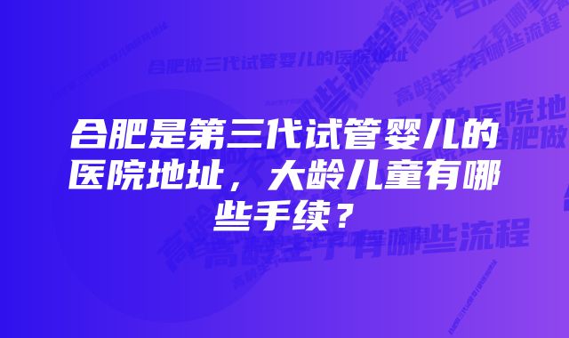 合肥是第三代试管婴儿的医院地址，大龄儿童有哪些手续？