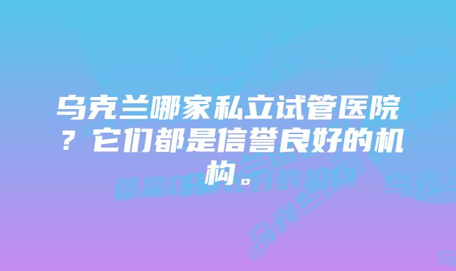 乌克兰哪家私立试管医院？它们都是信誉良好的机构。