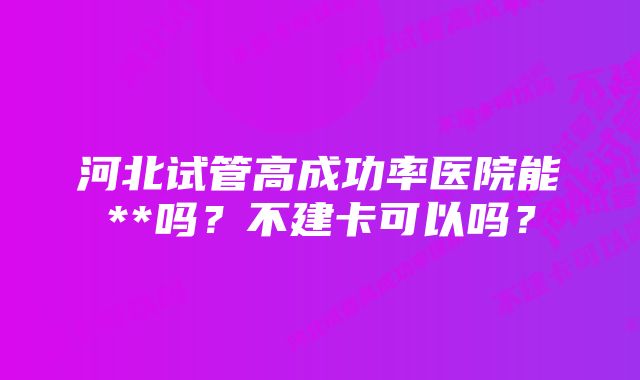 河北试管高成功率医院能**吗？不建卡可以吗？