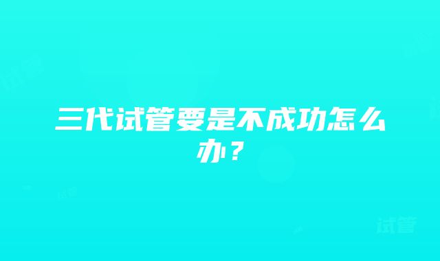 三代试管要是不成功怎么办？