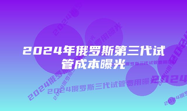 2024年俄罗斯第三代试管成本曝光