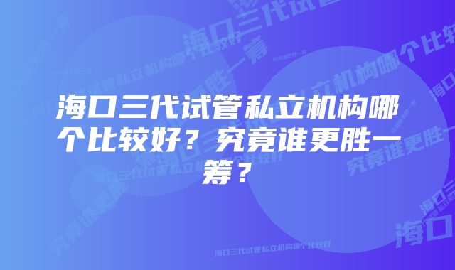 海口三代试管私立机构哪个比较好？究竟谁更胜一筹？