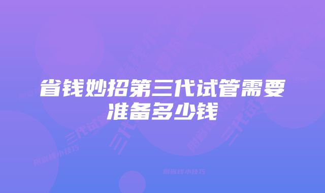 省钱妙招第三代试管需要准备多少钱